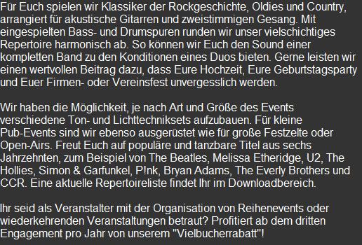 Für Euch spielen wir Klassiker der Rockgeschichte, Oldies und Country, arrangiert für akustische Gitarren und zweistimmigen Gesang. Mit eingespielten Bass- und Drumspuren runden wir unser vielschichtiges Repertoire harmonisch ab. So können wir Euch den Sound einer kompletten Band zu den Konditionen eines Duos bieten. Gerne leisten wir einen wertvollen Beitrag dazu, dass Eure Hochzeit, Eure Geburtstagsparty und Euer Firmen- oder Vereinsfest unvergesslich werden.  Wir haben die Möglichkeit, je nach Art und Größe des Events verschiedene Ton- und Lichttechniksets aufzubauen. Für kleine Pub-Events sind wir ebenso ausgerüstet wie für große Festzelte oder Open-Airs. Freut Euch auf populäre und tanzbare Titel aus sechs Jahrzehnten, zum Beispiel von The Beatles, Melissa Etheridge, U2, The Hollies, Simon & Garfunkel, P!nk, Bryan Adams, The Everly Brothers und CCR. Eine aktuelle Repertoireliste findet Ihr im Downloadbereich.  Ihr seid als Veranstalter mit der Organisation von Reihenevents oder wiederkehrenden Veranstaltungen betraut? Profitiert ab dem dritten Engagement pro Jahr von unserem "Vielbucherrabatt"! 