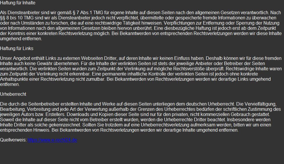 Haftung für Inhalte  Als Diensteanbieter sind wir gemäß § 7 Abs.1 TMG für eigene Inhalte auf diesen Seiten nach den allgemeinen Gesetzen verantwortlich. Nach §§ 8 bis 10 TMG sind wir als Diensteanbieter jedoch nicht verpflichtet, übermittelte oder gespeicherte fremde Informationen zu überwachen oder nach Umständen zu forschen, die auf eine rechtswidrige Tätigkeit hinweisen. Verpflichtungen zur Entfernung oder Sperrung der Nutzung von Informationen nach den allgemeinen Gesetzen bleiben hiervon unberührt. Eine diesbezügliche Haftung ist jedoch erst ab dem Zeitpunkt der Kenntnis einer konkreten Rechtsverletzung möglich. Bei Bekanntwerden von entsprechenden Rechtsverletzungen werden wir diese Inhalte umgehend entfernen.  Haftung für Links  Unser Angebot enthält Links zu externen Webseiten Dritter, auf deren Inhalte wir keinen Einfluss haben. Deshalb können wir für diese fremden Inhalte auch keine Gewähr übernehmen. Für die Inhalte der verlinkten Seiten ist stets der jeweilige Anbieter oder Betreiber der Seiten verantwortlich. Die verlinkten Seiten wurden zum Zeitpunkt der Verlinkung auf mögliche Rechtsverstöße überprüft. Rechtswidrige Inhalte waren zum Zeitpunkt der Verlinkung nicht erkennbar. Eine permanente inhaltliche Kontrolle der verlinkten Seiten ist jedoch ohne konkrete Anhaltspunkte einer Rechtsverletzung nicht zumutbar. Bei Bekanntwerden von Rechtsverletzungen werden wir derartige Links umgehend entfernen.  Urheberrecht  Die durch die Seitenbetreiber erstellten Inhalte und Werke auf diesen Seiten unterliegen dem deutschen Urheberrecht. Die Vervielfältigung, Bearbeitung, Verbreitung und jede Art der Verwertung außerhalb der Grenzen des Urheberrechtes bedürfen der schriftlichen Zustimmung des jeweiligen Autors bzw. Erstellers. Downloads und Kopien dieser Seite sind nur für den privaten, nicht kommerziellen Gebrauch gestattet. Soweit die Inhalte auf dieser Seite nicht vom Betreiber erstellt wurden, werden die Urheberrechte Dritter beachtet. Insbesondere werden Inhalte Dritter als solche gekennzeichnet. Sollten Sie trotzdem auf eine Urheberrechtsverletzung aufmerksam werden, bitten wir um einen entsprechenden Hinweis. Bei Bekanntwerden von Rechtsverletzungen werden wir derartige Inhalte umgehend entfernen.  Quellverweis: https://www.e-recht24.de