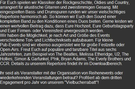 Für Euch spielen wir Klassiker der Rockgeschichte, Oldies und Country, arrangiert für akustische Gitarren und zweistimmigen Gesang. Mit eingespielten Bass- und Drumspuren runden wir unser vielschichtiges Repertoire harmonisch ab. So können wir Euch den Sound einer kompletten Band zu den Konditionen eines Duos bieten. Gerne leisten wir einen wertvollen Beitrag dazu, dass Eure Hochzeit, Eure Geburtstagsparty und Euer Firmen- oder Vereinsfest unvergesslich werden. Wir haben die Möglichkeit, je nach Art und Größe des Events verschiedene Ton- und Lichttechniksets aufzubauen. Für kleine Pub-Events sind wir ebenso ausgerüstet wie für große Festzelte oder Open-Airs. Freut Euch auf populäre und tanzbare Titel aus sechs Jahrzehnten, zum Beispiel von The Beatles, Melissa Etheridge, U2, The Hollies, Simon & Garfunkel, P!nk, Bryan Adams, The Everly Brothers und CCR. Details zu unserem Repertoire findet ihr im Downloadbereich.  Ihr seid als Veranstalter mit der Organisation von Reihenevents oder wiederkehrenden Veranstaltungen betraut? Profitiert ab dem dritten Engagement pro Jahr von unserem "Vielbucherrabatt"!