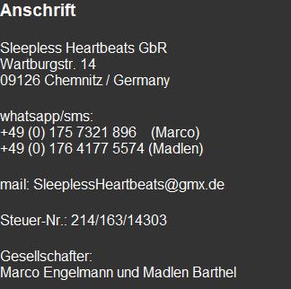 Anschrift  Sleepless Heartbeats GbR Wartburgstr. 14 09126 Chemnitz / Germany  whatsapp/sms: +49 (0) 175 7321 896    (Marco) +49 (0) 176 4177 5574 (Madlen)  mail: SleeplessHeartbeats@gmx.de  Steuer-Nr.: 214/163/14303  Gesellschafter: Marco Engelmann und Madlen Barthel