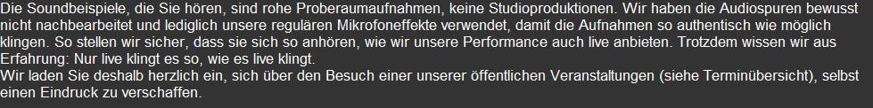 Die Soundbeispiele, die Sie hören, sind rohe Proberaumaufnahmen, keine Studioproduktionen. Wir haben die Audiospuren bewusst nicht nachbearbeitet und lediglich unsere regulären Mikrofoneffekte verwendet, damit die Aufnahmen so authentisch wie möglich klingen. So stellen wir sicher, dass sie sich so anhören, wie wir unsere Performance auch live anbieten. Trotzdem wissen wir aus Erfahrung: Nur live klingt es so, wie es live klingt. Wir laden Sie deshalb herzlich ein, sich über den Besuch einer unserer öffentlichen Veranstaltungen (siehe Terminübersicht), selbst einen Eindruck zu verschaffen.